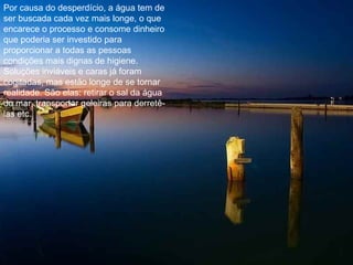 Por causa do desperdício, a água tem de ser buscada cada vez mais longe, o que encarece o processo e consome dinheiro que poderia ser investido para proporcionar a todas as pessoas condições mais dignas de higiene. Soluções inviáveis e caras já foram cogitadas, mas estão longe de se tornar realidade. São elas: retirar o sal da água do mar, transportar geleiras para derretê-las etc. 