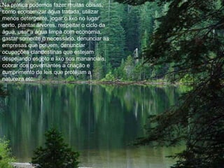 Na prática podemos fazer muitas coisas, como economizar água tratada, utilizar menos detergente, jogar o lixo no lugar certo, plantar árvores, respeitar o ciclo da água, usar a água limpa com economia, gastar somente o necessário, denunciar as empresas que poluem, denunciar ocupações clandestinas que estejam despejando esgoto e lixo nos mananciais, cobrar dos governantes a criação e cumprimento de leis que protejam a natureza etc. 