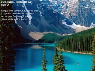 UM LENÇOL EMBAIXO DA TERRA   A água que bebemos todos os dias é captada de diversas maneiras: em lençóis freáticos, fontes, mananciais, rios e lagos.  