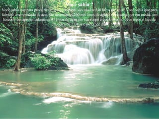 Você sabia ? Você sabia que para produzir um quilo de papel são usados 540 litros de água? Você sabia que para fabricar uma tonelada de aço, são necessários 260 mil litros de água? Você sabia que em média, um homem tem aproximadamente 47 litros de água em seu corpo e que o mesmo deve repor o líquido em cerca de 2 litros e meio por dia? 