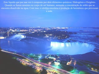 Este líquido que por sua vez é composto por dois elementos químicos: Hidrogênio e Oxigênio. Quando se fazem ausentes no corpo do ser humano, aumenta a concentração de sódio que se encontra dissolvido na água. Com isso, o cérebro coordena a produção de hormônios que provocam a sede.  