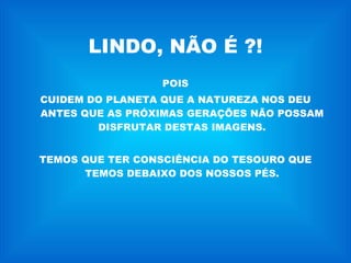 LINDO, NÃO É ?! POIS CUIDEM DO PLANETA QUE A NATUREZA NOS DEU ANTES QUE AS PRÓXIMAS GERAÇÕES NÃO POSSAM DISFRUTAR DESTAS IMAGENS. TEMOS QUE TER CONSCIÊNCIA DO TESOURO QUE TEMOS DEBAIXO DOS NOSSOS PÉS. 
