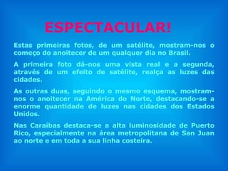 Estas primeiras fotos, de um satélite, mostram-nos o começo do anoitecer de um qualquer dia no Brasil. A primeira foto dá-nos uma vista real e a segunda, através de um efeito de satélite, realça as luzes das cidades.  As outras duas, seguindo o mesmo esquema, mostram-nos o anoitecer na América do Norte, destacando-se a enorme quantidade de luzes nas cidades dos Estados Unidos. Nas Caraíbas destaca-se a alta luminosidade de Puerto Rico, especialmente na área metropolitana de San Juan ao norte e em toda a sua linha costeira. ESPECTACULAR! 