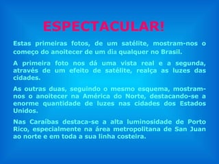 Estas primeiras fotos, de um satélite, mostram-nos o começo do anoitecer de um  dia   qualquer no Brasil. A primeira foto nos dá uma vista real e a segunda, através de um efeito de satélite, realça as luzes das cidades.  As outras duas, seguindo o mesmo esquema, mostram-nos o anoitecer na América do Norte, destacando-se a enorme quantidade de luzes nas cidades dos Estados Unidos. Nas Caraíbas destaca-se a alta luminosidade de Porto Rico, especialmente na área metropolitana de San Juan ao norte e em toda a sua linha costeira. ESPECTACULAR! 
