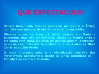 QUE ESPECTÁCULO! Repare bem nesta foto do anoitecer na Europa e África, num dia sem nuvens, tirada de um satélite em órbita. Observe como as luzes já estão acesas em Paris e Barcelona, mas não em Londres, Lisboa ou Madrid onde o dia ainda está claro. No meio do Oceano podem identificar-se os Açores, mais abaixo a Madeira, e mais além as Ilhas Canárias e Cabo Verde.  O mais impressionante é a visualização perfeita das Plataformas Continentais desde as Ilhas Britânicas ao  Canadá e ao centro a Islândia.  