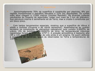 Superfície Aproximadamente 70% da superfície é constituída por planícies, 8% por regiões montanhosas e planaltos elevados e 22% por depressões. Os cumes mais altos chegam a 11000 metros (montes Maxwell). Há diversas crateras resultantes do impacto de asteróides, todas com mais de 3 km de diâmetro. Sua estrutura interna é semelhante ao da Terra, mas a crosta é constituída por um bloco único. Com tantos lançamentos espaciais, mostrou que a superfície de Vênus é sólida e rochosa (cinzenta e de vários tamanhos). Assemelha-se ao granito terrestre na composição de elementos radioativos, pois contém 0,0002% de urânio, 4% de potássio e 0,00065% de tório. As temperaturas máximas registradas foram de 270º C a 475º C. A pressão atmosférica é bastante alta (90 a 140 atm). A possibilidade de vida ainda é um enigma. Há quem defenda a existência de bactérias, iguais às observadas na Terra a temperaturas de 130º C. 