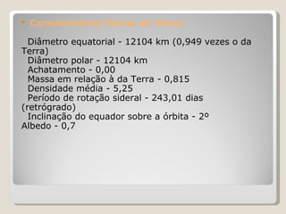 Características físicas de Vênus Diâmetro equatorial - 12104 km (0,949 vezes o da Terra)  Diâmetro polar - 12104 km  Achatamento - 0,00  Massa em relação à da Terra - 0,815  Densidade média - 5,25  Período de rotação sideral - 243,01 dias (retrógrado)  Inclinação do equador sobre a órbita - 2º  Albedo - 0,7  