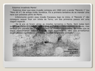 Estamos invadindo Marte! Podemos dizer que essa invasão começou em 1960 com a sonda "Marsnik 1" (ou "Mars 60 A") da antiga União Soviética. Foi a primeira tentativa de se mandar uma nave que passasse perto de Marte. Infelizmente porém essa missão fracassou logo no início. A "Marsnik 1" não conseguiu sequer ficar em órbita da Terra; um dos primeiros passos em uma viagem espacial. De lá pra cá foram várias as missões terrestres à Marte. Nem todas bem sucedidas. Marte é o planeta para o qual enviamos o maior número de naves, mas também é o planeta com o maior número de missões fracassadas. No relato que se segue mencionamos aquelas missões (bem sucedidas ou não) que acreditamos deram passos significativos em nossa "invasão ao planeta vermelho".  