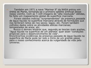          Também em 1971 a nave "Mariner 9" da NASA entrou em órbita de Marte, tornando-se o primeiro satélite artificial desse nosso vizinho. Com as 7.329 imagens de "alta resolução" obtidas, foi feito um mapeamento global da superfície marciana.     Foram obtidos indícios "surpreendentes" da presença passada de água líquida na superfície marciana através de formações que nos lembram leitos de rios secos; lagos; etc. Foram também colhidos dados sobre as atividades eólicas marcianas; tempestades de areia; etc.       Nunca é demais lembrar que, segundo as teorias mais aceitas, "água líquida na superfície de um planeta" quer dizer "condições propícias para o desenvolvimento de vida".   Encontrarmos evidências da presença passada de água líquida na superfície de Marte pode ter sido o início de um grande passo para o nosso conhecimento acerca da vulgaridade da vida pelo universo. 