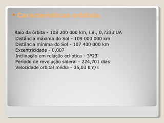 Características orbitais Raio da órbita - 108 200 000 km, i.é., 0,7233 UA  Distância máxima do Sol - 109 000 000 km  Distância mínima do Sol - 107 400 000 km  Excentricidade - 0,007  Inclinação em relação eclíptica - 3º23'  Período de revolução sideral - 224,701 dias  Velocidade orbital média - 35,03 km/s  