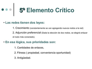 Las redes tienen dos leyes:  1. Crecimiento  (constantemente se van agregando nuevos nodos a la red) 2. Adjunción preferencial  (Dada la elección de dos nodos, se elegirá enlazar el nodo más conectado). En esa lógica, sus prioridades son:  Cantidades de enlaces,  Fitness ( propiedad, conveniencia oportunidad)  Antigüedad.  5º  Elemento Crítico 
