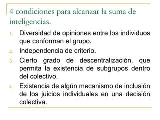 4 condiciones para alcanzar la suma de inteligencias. Diversidad de opiniones entre los individuos que conforman el grupo. Independencia de criterio. Cierto grado de descentralización, que permita la existencia de subgrupos dentro del colectivo. Existencia de algún mecanismo de inclusión de los juicios individuales en una decisión colectiva. 