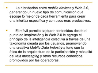 La hibridación entre  mobile devices  y Web 2.0, generando un nuevo tipo de comunicación que escoge lo mejor de cada herramienta para crear una interfaz específica y con usos más productivos. El móvil permite capturar contenidos desde el punto de inspiración y la Web 2.0 le agrega el principio de la inteligencia colectiva a través de una taxonomía creada por los usuarios, promoviendo una creativa  Mobile Data Industry  a tono con la ética de la arquitectura de la participación y más allá del  text messaging  y otros recursos conocidos promovidos por las operadoras. 
