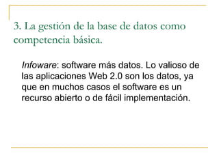 3. La gestión de la base de datos como competencia básica. Infoware : software más datos. Lo valioso de las aplicaciones Web 2.0 son los datos, ya que en muchos casos el software es un recurso abierto o de fácil implementación. 