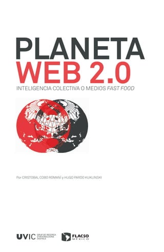 PLANETA
WEB 2.0
INTELIGENCIA COLECTIVA O MEDIOS FAST FOOD




Por CRISTOBAL COBO ROMANÍ y HUGO PARDO KUKLINSKI




           GRUP DE RECERCA
           D’INTERACCIONS
           DIGITALS