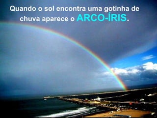 Quando o sol encontra uma gotinha de chuva aparece o  ARCO-ÍRIS . 