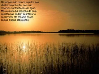 Os lençóis são menos sujeitos aos
efeitos da poluição, pois são
reservas subterrâneas de água.
Mas quando há poluição do solo,
substâncias podem se infiltrar e
contaminar até mesmo essas
caixas d'água sob o chão.
 