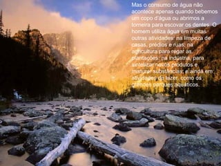 Mas o consumo de água não
acontece apenas quando bebemos
um copo d’água ou abrimos a
torneira para escovar os dentes. O
homem utiliza água em muitas
outras atividades: na limpeza de
casas, prédios e ruas; na
agricultura para regar as
plantações; na indústria, para
sintetizar novos produtos e
misturar substâncias; e ainda em
atividades de lazer, como os
grandes parques aquáticos.
 