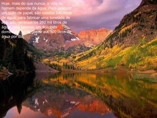 Hoje, mais do que nunca, a vida do
homem depende da água. Para produzir
um quilo de papel, são usados 540 litros
de água; para fabricar uma tonelada de
aço, são necessários 260 mil litros de
água; uma pessoa, em sua vida
doméstica, pode gastar até 300 litros de
água por dia.
 