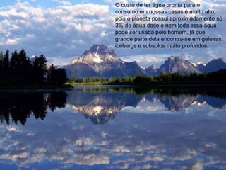 O custo de ter água pronta para o
consumo em nossas casas é muito alto,
pois o planeta possui aproximadamente só
3% de água doce e nem toda essa água
pode ser usada pelo homem, já que
grande parte dela encontra-se em geleiras,
icebergs e subsolos muito profundos.
 