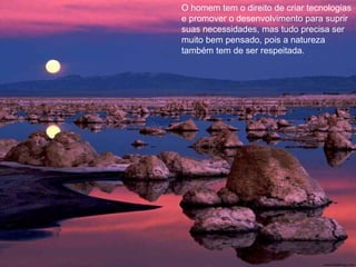O homem tem o direito de criar tecnologias
e promover o desenvolvimento para suprir
suas necessidades, mas tudo precisa ser
muito bem pensado, pois a natureza
também tem de ser respeitada.
 