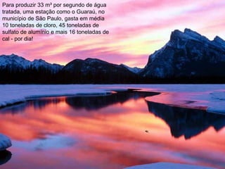 Para produzir 33 m³ por segundo de água
tratada, uma estação como o Guaraú, no
município de São Paulo, gasta em média
10 toneladas de cloro, 45 toneladas de
sulfato de alumínio e mais 16 toneladas de
cal - por dia!
 