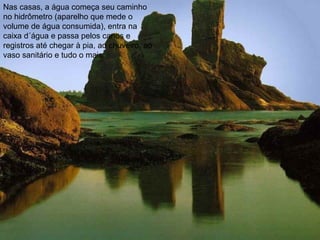 Nas casas, a água começa seu caminho
no hidrômetro (aparelho que mede o
volume de água consumida), entra na
caixa d´água e passa pelos canos e
registros até chegar à pia, ao chuveiro, ao
vaso sanitário e tudo o mais.
 