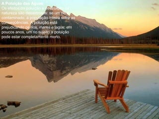 A Poluição das Águas
Os efeitos da poluição e destruição da
natureza são desastrosos: se um rio é
contaminado, a população inteira sofre as
conseqüências. A poluição está
prejudicando os rios, mares e lagos; em
poucos anos, um rio sujeito a poluição
pode estar completamente morto.
 