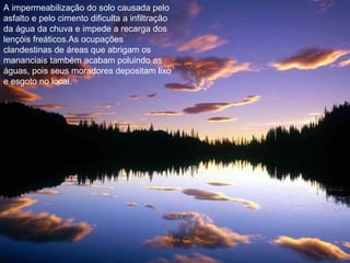 A impermeabilização do solo causada pelo
asfalto e pelo cimento dificulta a infiltração
da água da chuva e impede a recarga dos
lençóis freáticos.As ocupações
clandestinas de áreas que abrigam os
mananciais também acabam poluindo as
águas, pois seus moradores depositam lixo
e esgoto no local.
 