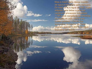 Mas a maior parte desse montãoMas a maior parte desse montão
de água é imprópria para consumo.de água é imprópria para consumo.
Do total, 97% é água do mar, muitoDo total, 97% é água do mar, muito
salgada para beber e para sersalgada para beber e para ser
usada em processos industriais;usada em processos industriais;
1,75% está congelada na Antártica,1,75% está congelada na Antártica,
na região do pólo Norte e emna região do pólo Norte e em
outras geleiras; 1,243% ficaoutras geleiras; 1,243% fica
escondida no interior da Terra.escondida no interior da Terra.
Sobram apenas 0,007% de águaSobram apenas 0,007% de água
boa para ser usada.boa para ser usada.
 