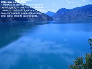 O Desperdício Da Água
A maioria das pessoas tem o costume de
desperdiçar água, mas isso tem de mudar,
porque o consumo de água vem
aumentando muito e está cada vez mais
difícil captar água de boa qualidade.
 