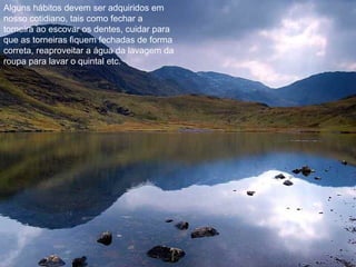 Alguns hábitos devem ser adquiridos em
nosso cotidiano, tais como fechar a
torneira ao escovar os dentes, cuidar para
que as torneiras fiquem fechadas de forma
correta, reaproveitar a água da lavagem da
roupa para lavar o quintal etc.
 