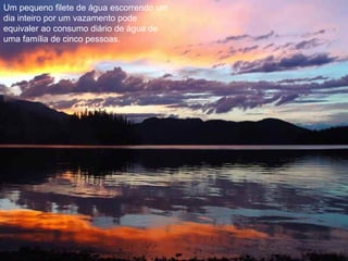 Um pequeno filete de água escorrendo um
dia inteiro por um vazamento pode
equivaler ao consumo diário de água de
uma família de cinco pessoas.
 