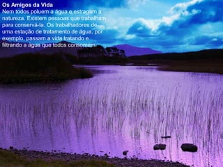 Os Amigos da Vida
Nem todos poluem a água e estragam a
natureza. Existem pessoas que trabalham
para conservá-la. Os trabalhadores de
uma estação de tratamento de água, por
exemplo, passam a vida tratando e
filtrando a água que todos consomem.
 