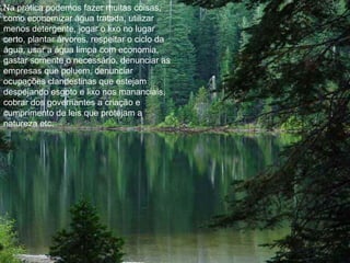 Na prática podemos fazer muitas coisas,
como economizar água tratada, utilizar
menos detergente, jogar o lixo no lugar
certo, plantar árvores, respeitar o ciclo da
água, usar a água limpa com economia,
gastar somente o necessário, denunciar as
empresas que poluem, denunciar
ocupações clandestinas que estejam
despejando esgoto e lixo nos mananciais,
cobrar dos governantes a criação e
cumprimento de leis que protejam a
natureza etc.
 
