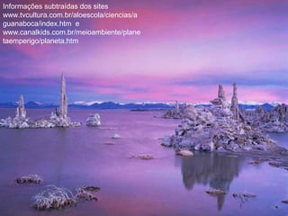 Informações subtraídas dos sites
www.tvcultura.com.br/aloescola/ciencias/a
guanaboca/index.htm e
www.canalkids.com.br/meioambiente/plane
taemperigo/planeta.htm
 