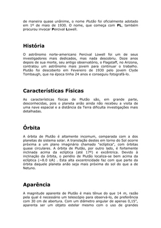 de maneira quase unânime, o nome Plutão foi oficialmente adotado
em 1º de maio de 1930. O nome, que começa com PL, também
procurou invocar Percival Lowell.
História
O astrônomo norte-americano Percival Lowell foi um de seus
investigadores mais dedicados, mas nada descobriu. Doze anos
depois de sua morte, seu antigo observatório, o Flagstaff, no Arizona,
contratou um astrônomo mais jovem para continuar o trabalho.
Plutão foi descoberto em Fevereiro de 1930 pelo jovem Clyde
Tombaugh, que na época tinha 24 anos e conseguiu fotografá-lo.
Características Físicas
As características físicas de Plutão são, em grande parte,
desconhecidas, pois o planeta anão ainda não recebeu a visita de
uma nave espacial e a distância da Terra dificulta investigações mais
detalhadas.
Órbita
A órbita de Plutão é altamente incomum, comparada com a dos
planetas do sistema solar. A translação destes em torno do Sol ocorre
próxima a um plano imaginário chamado "eclíptica", com órbitas
quase circulares. A órbita de Plutão, por outro lado, é fortemente
inclinada acima da eclíptica (até 17º) e excêntrica. Devido à
inclinação da órbita, o periélio de Plutão localiza-se bem acima da
eclíptica (~8.0 UA) . Esta alta excentricidade faz com que parte da
órbita daquele planeta anão seja mais próxima do sol do que a de
Netuno.
Aparência
A magnitude aparente de Plutão é mais tênue do que 14 m, razão
pela qual é necessário um telescópio para observá-lo, de preferência
com 30 cm de abertura. Com um diâmetro angular de apenas 0,15”,
aparenta ser um objeto estelar mesmo com o uso de grandes
 