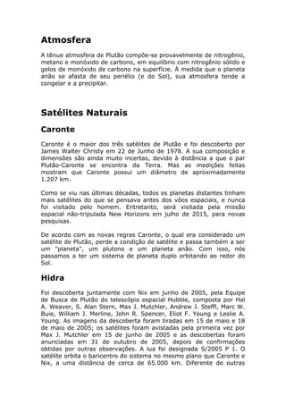 Atmosfera
A tênue atmosfera de Plutão compõe-se provavelmente de nitrogênio,
metano e monóxido de carbono, em equilíbrio com nitrogênio sólido e
gelos de monóxido de carbono na superfície. À medida que o planeta
anão se afasta de seu periélio (e do Sol), sua atmosfera tende a
congelar e a precipitar.
Satélites Naturais
Caronte
Caronte é o maior dos três satélites de Plutão e foi descoberto por
James Walter Christy em 22 de Junho de 1978. A sua composição e
dimensões são ainda muito incertas, devido à distância a que o par
Plutão-Caronte se encontra da Terra. Mas as medições feitas
mostram que Caronte possui um diâmetro de aproximadamente
1.207 km.
Como se viu nas últimas décadas, todos os planetas distantes tinham
mais satélites do que se pensava antes dos vôos espaciais, e nunca
foi visitado pelo homem. Entretanto, será visitada pela missão
espacial não-tripulada New Horizons em julho de 2015, para novas
pesquisas.
De acordo com as novas regras Caronte, o qual era considerado um
satélite de Plutão, perde a condição de satélite e passa também a ser
um "planeta", um plutono e um planeta anão. Com isso, nós
passamos a ter um sistema de planeta duplo orbitando ao redor do
Sol.
Hidra
Foi descoberta juntamente com Nix em junho de 2005, pela Equipe
de Busca de Plutão do telescópio espacial Hubble, composta por Hal
A. Weaver, S. Alan Stern, Max J. Mutchler, Andrew J. Steffl, Marc W.
Buie, William J. Merline, John R. Spencer, Eliot F. Young e Leslie A.
Young. As imagens da descoberta foram tiradas em 15 de maio e 18
de maio de 2005; os satélites foram avistadas pela primeira vez por
Max J. Mutchler em 15 de junho de 2005 e as descobertas foram
anunciadas em 31 de outubro de 2005, depois de confirmações
obtidas por outras observações. A lua foi designada S/2005 P 1. O
satélite orbita o baricentro do sistema no mesmo plano que Caronte e
Nix, a uma distância de cerca de 65.000 km. Diferente de outras
 