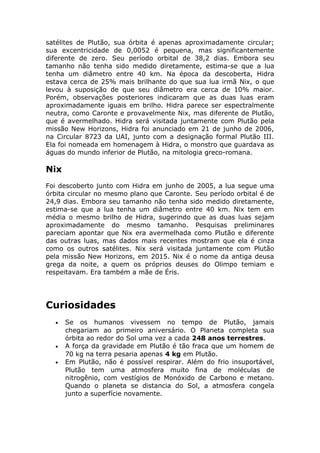 satélites de Plutão, sua órbita é apenas aproximadamente circular;
sua excentricidade de 0,0052 é pequena, mas significantemente
diferente de zero. Seu período orbital de 38,2 dias. Embora seu
tamanho não tenha sido medido diretamente, estima-se que a lua
tenha um diâmetro entre 40 km. Na época da descoberta, Hidra
estava cerca de 25% mais brilhante do que sua lua irmã Nix, o que
levou à suposição de que seu diâmetro era cerca de 10% maior.
Porém, observações posteriores indicaram que as duas luas eram
aproximadamente iguais em brilho. Hidra parece ser espectralmente
neutra, como Caronte e provavelmente Nix, mas diferente de Plutão,
que é avermelhado. Hidra será visitada juntamente com Plutão pela
missão New Horizons, Hidra foi anunciado em 21 de junho de 2006,
na Circular 8723 da UAI, junto com a designação formal Plutão III.
Ela foi nomeada em homenagem à Hidra, o monstro que guardava as
águas do mundo inferior de Plutão, na mitologia greco-romana.
Nix
Foi descoberto junto com Hidra em junho de 2005, a lua segue uma
órbita circular no mesmo plano que Caronte. Seu período orbital é de
24,9 dias. Embora seu tamanho não tenha sido medido diretamente,
estima-se que a lua tenha um diâmetro entre 40 km. Nix tem em
média o mesmo brilho de Hidra, sugerindo que as duas luas sejam
aproximadamente do mesmo tamanho. Pesquisas preliminares
pareciam apontar que Nix era avermelhada como Plutão e diferente
das outras luas, mas dados mais recentes mostram que ela é cinza
como os outros satélites. Nix será visitada juntamente com Plutão
pela missão New Horizons, em 2015. Nix é o nome da antiga deusa
grega da noite, a quem os próprios deuses do Olimpo temiam e
respeitavam. Era também a mãe de Éris.
Curiosidades
• Se os humanos vivessem no tempo de Plutão, jamais
chegariam ao primeiro aniversário. O Planeta completa sua
órbita ao redor do Sol uma vez a cada 248 anos terrestres.
• A força da gravidade em Plutão é tão fraca que um homem de
70 kg na terra pesaria apenas 4 kg em Plutão.
• Em Plutão, não é possível respirar. Além do frio insuportável,
Plutão tem uma atmosfera muito fina de moléculas de
nitrogênio, com vestígios de Monóxido de Carbono e metano.
Quando o planeta se distancia do Sol, a atmosfera congela
junto a superfície novamente.
 