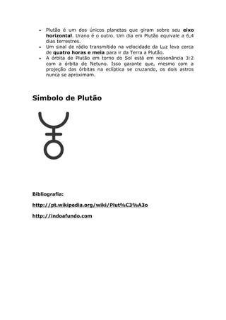 • Plutão é um dos únicos planetas que giram sobre seu eixo
horizontal. Urano é o outro. Um dia em Plutão equivale a 6,4
dias terrestres.
• Um sinal de rádio transmitido na velocidade da Luz leva cerca
de quatro horas e meia para ir da Terra a Plutão.
• A órbita de Plutão em torno do Sol está em ressonância 3:2
com a órbita de Netuno. Isso garante que, mesmo com a
projeção das órbitas na eclíptica se cruzando, os dois astros
nunca se aproximam.
Símbolo de Plutão
Bibliografia:
http://pt.wikipedia.org/wiki/Plut%C3%A3o
http://indoafundo.com
 