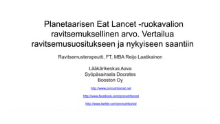Planetaarisen Eat Lancet -ruokavalion
ravitsemuksellinen arvo. Vertailua
ravitsemusuositukseen ja nykyiseen saantiin
Ravitsemusterapeutti, FT, MBA Reijo Laatikainen
Lääkärikeskus Aava
Syöpäsairaala Docrates
Booston Oy
http://www.pronutritionist.net
http://www.facebook.com/pronutritionist
http://www.twitter.com/pronutritionist
 