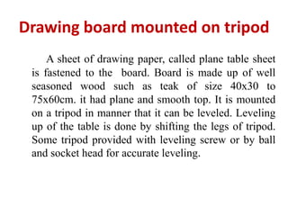 Drawing board mounted on tripod
     A sheet of drawing paper, called plane table sheet
 is fastened to the board. Board is made up of well
 seasoned wood such as teak of size 40x30 to
 75x60cm. it had plane and smooth top. It is mounted
 on a tripod in manner that it can be leveled. Leveling
 up of the table is done by shifting the legs of tripod.
 Some tripod provided with leveling screw or by ball
 and socket head for accurate leveling.
 