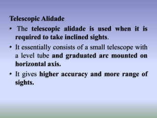 Telescopic Alidade
• The telescopic alidade is used when it is
required to take inclined sights.
• It essentially consists of a small telescope with
a level tube and graduated arc mounted on
horizontal axis.
• It gives higher accuracy and more range of
sights.

 