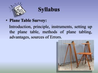 Syllabus
• Plane Table Survey:
Introduction, principle, instruments, setting up
the plane table, methods of plane tabling,
advantages, sources of Errors.

 