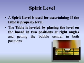 Spirit Level
• A Spirit Level is used for ascertaining If the
table is properly level.
• The Table is leveled by placing the level on
the board in two positions at right angles
and getting the bubble central in both
positions.

 