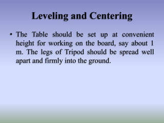Leveling and Centering
• The Table should be set up at convenient
height for working on the board, say about 1
m. The legs of Tripod should be spread well
apart and firmly into the ground.

 