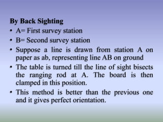 By Back Sighting
• A= First survey station
• B= Second survey station
• Suppose a line is drawn from station A on
paper as ab, representing line AB on ground
• The table is turned till the line of sight bisects
the ranging rod at A. The board is then
clamped in this position.
• This method is better than the previous one
and it gives perfect orientation.

 