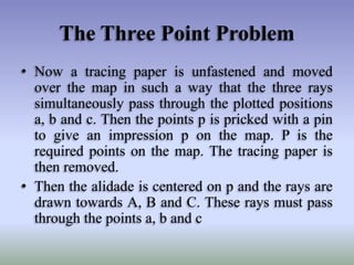 The Three Point Problem
• Now a tracing paper is unfastened and moved
over the map in such a way that the three rays
simultaneously pass through the plotted positions
a, b and c. Then the points p is pricked with a pin
to give an impression p on the map. P is the
required points on the map. The tracing paper is
then removed.
• Then the alidade is centered on p and the rays are
drawn towards A, B and C. These rays must pass
through the points a, b and c

 
