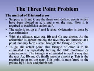 The Three Point Problem
The method of Trial and error
• Suppose a, B and C are the three well-defined points which
have been plotted as a, b and c on the map. Now it is
required to establish a station at P.
• The table is set up at P and leveled. Orientation is done by
eye estimation
• With the alidade, rays Aa, Bb and Cc are drawn. As the
orientation is approximately, the rays may not intersect at a
point, but may form a small triangle the triangle of error.
• To get the actual point, this triangle of error is to be
eliminated. By repeatedly turning the table clockwise or
anticlockwise. The triangle is eliminated in such a way that
the rays Aa, Bb and Cc finally meet at a point p. This is the
required point on the map. This point is transferred to the
ground by U-fork and plumb bob.

 