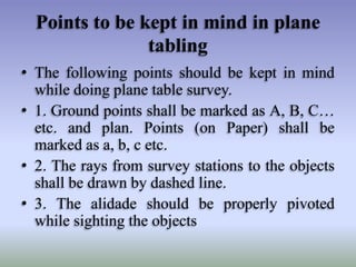 Points to be kept in mind in plane
tabling
• The following points should be kept in mind
while doing plane table survey.
• 1. Ground points shall be marked as A, B, C…
etc. and plan. Points (on Paper) shall be
marked as a, b, c etc.
• 2. The rays from survey stations to the objects
shall be drawn by dashed line.
• 3. The alidade should be properly pivoted
while sighting the objects

 